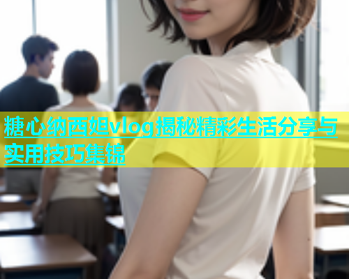 糖心纳西妲vlog揭秘精彩生活分享与实用技巧集锦